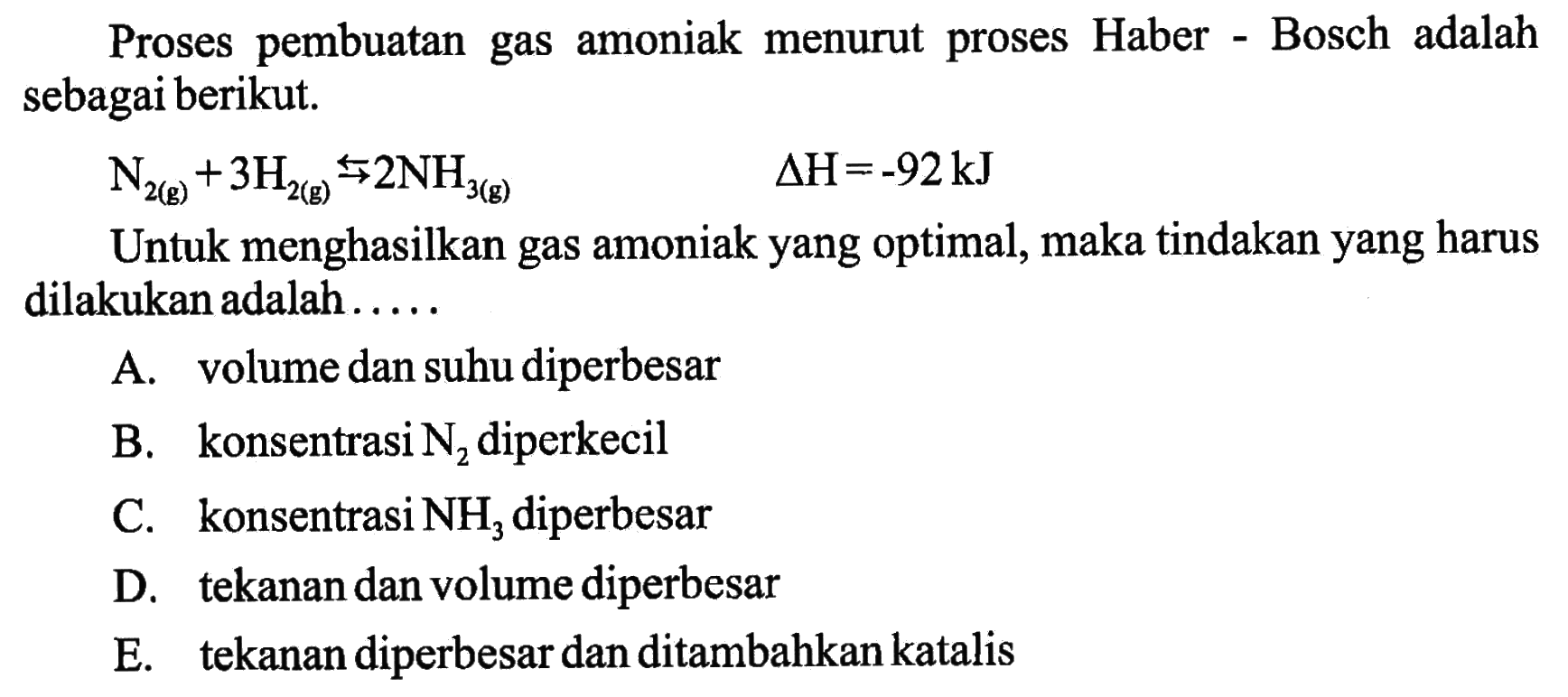 Proses pembuatan gas amoniak menurut proses Haber - Bosch adalah sebagai berikut. N2(g) + 3H2(g) <=> 2NH3(g) delta H=-92 kJ Untuk menghasilkan gas amoniak yang optimal, maka tindakan yang harus dilakukan adalah..... 