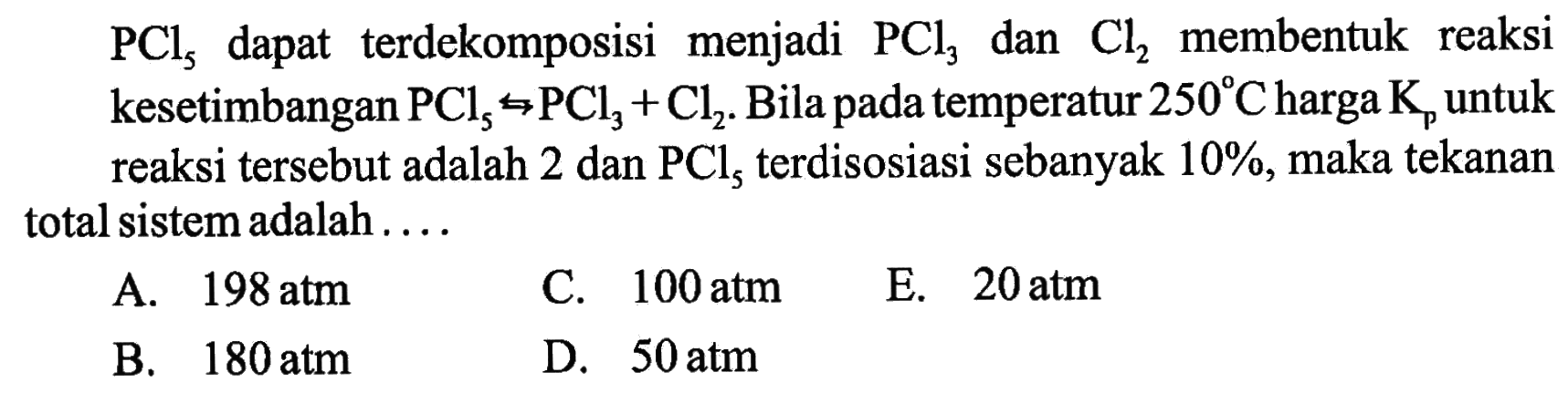 PCl5 dapat terdekomposisi menjadi PCl3 dan Cl2 membentuk reaksi kesetimbangan PCl5 <=> PCl3 + Cl2. Bila pada temperatur 250 C harga Kp untuk reaksi tersebut adalah 2 dan PCl5 terdisosiasi sebanyak 10%, maka tekanan total sistem adalah .... 
