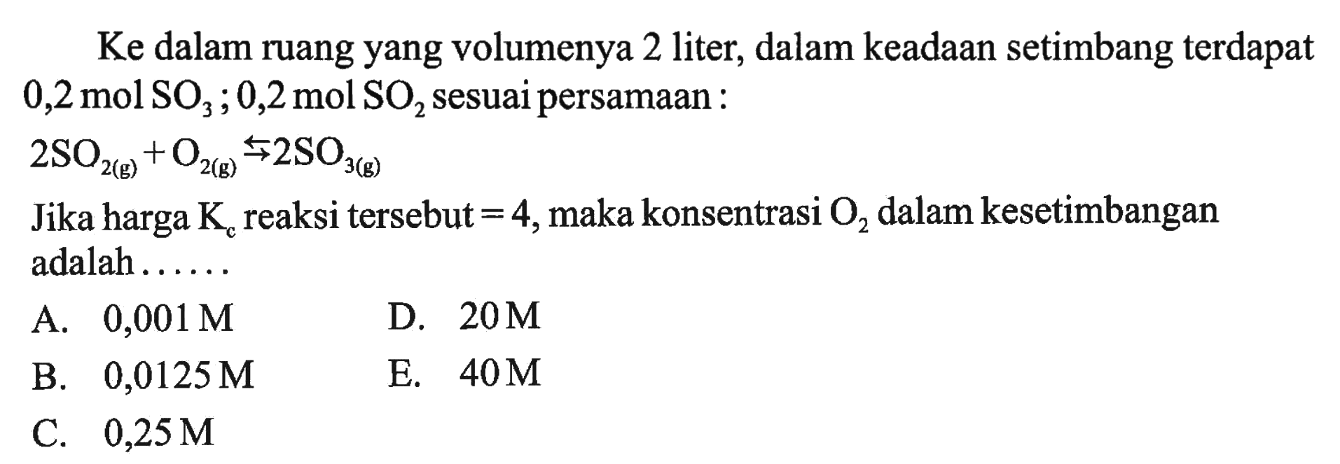 Ke dalam ruang yang volumenya 2 liter, dalam keadaan setimbang terdapat  0,2 mol SO3 ; 0,2 mol SO2  sesuai persamaan: 2SO2 (g) + O2 (g) <=> 2SO3 (g) Jika harga  Kc  reaksi tersebut=4 , maka konsentrasi  O2  dalam kesetimbangan adalah......