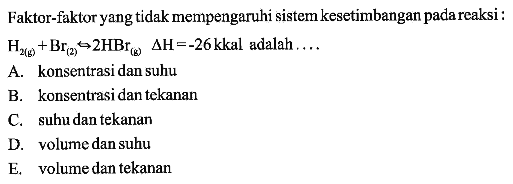 Faktor-faktor yang tidak mempengaruhi sistem kesetimbangan pada reaksi:H2(g)+Br(2)<=> 2HBr(g)   delta H=-26 kkal  adalah  ... . 