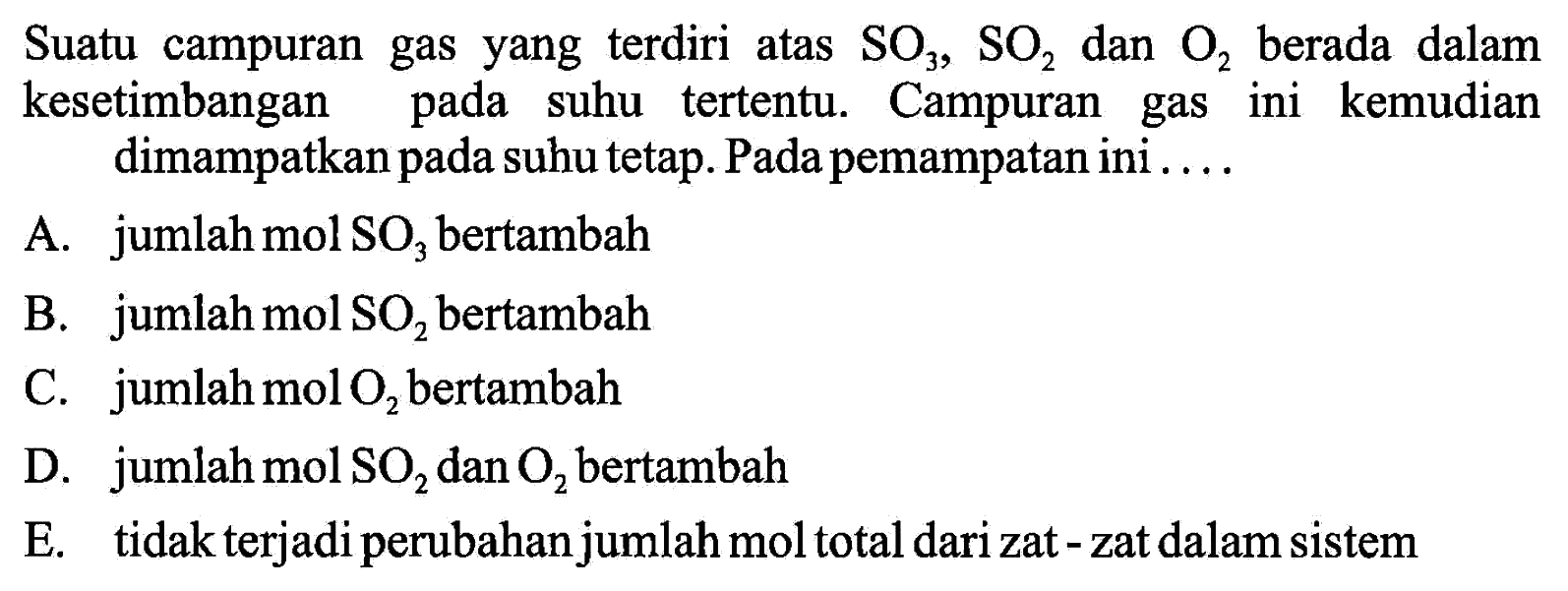 Suatu campuran gas yang terdiri atas SO3, SO2 dan O2 berada dalam kesetimbangan pada suhu tertentu. Campuran gas ini kemudian dimampatkan pada suhu tetap. Pada pemampatan ini.... A. jumlah mol SO3 bertambah B. jumlah mol SO2 bertambah C. jumlah mol O2 bertambah D. jumlah mol SO2 dan O2 bertambah E. tidak terjadi perubahan jumlah mol total dari zat - zat dalam sistem 