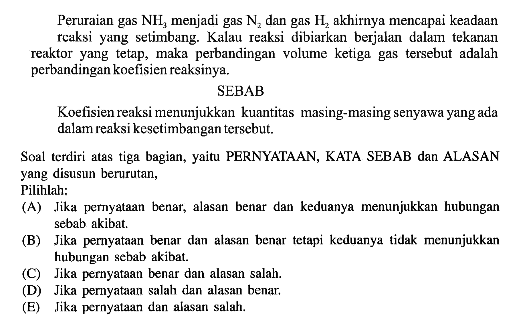 Peruraian gas  NH_(3)  menjadi gas  N_(2)  dan gas  H_(2)  akhirnya mencapai keadaan reaksi yang setimbang. Kalau reaksi dibiarkan berjalan dalam tekanan reaktor yang tetap, maka perbandingan volume ketiga gas tersebut adalah perbandingan koefisien reaksinya.
SEBAB
Koefisien reaksi menunjukkan kuantitas masing-masing senyawa yang ada dalam reaksi kesetimbangan tersebut.

Soal terdiri atas tiga bagian, yaitu PERNYATAAN, KATA SEBAB dan ALASAN yang disusun berurutan, Pilihlah:
(A) Jika pernyataan benar, alasan benar dan keduanya menunjukkan hubungan sebab akibat.
(B) Jika pernyataan benar dan alasan benar tetapi keduanya tidak menunjukkan hubungan sebab akibat.
(C) Jika pernyataan benar dan alasan salah.
(D) Jika pernyataan salah dan alasan benar.
(E) Jika pernyataan dan alasan salah.