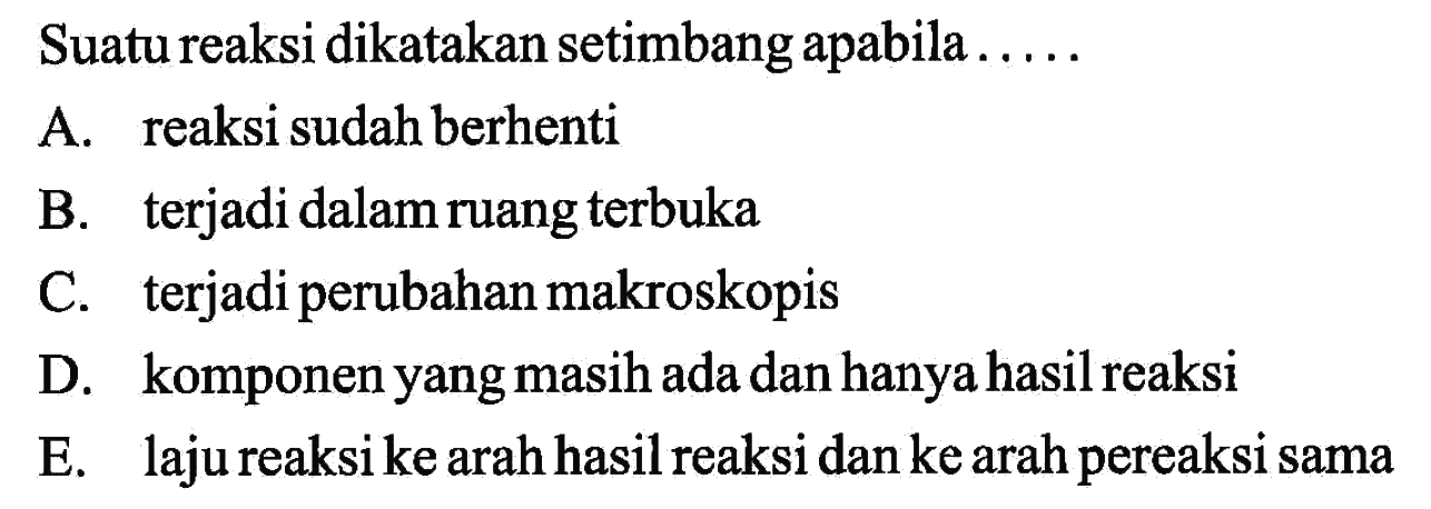 Suatu reaksi dikatakan setimbang apabila .....A. reaksi sudah berhentiB. terjadi dalam ruang terbukaC. terjadi perubahan makroskopisD. komponen yang masih ada dan hanya hasil reaksiE. laju reaksi ke arah hasil reaksi dan ke arah pereaksi sama