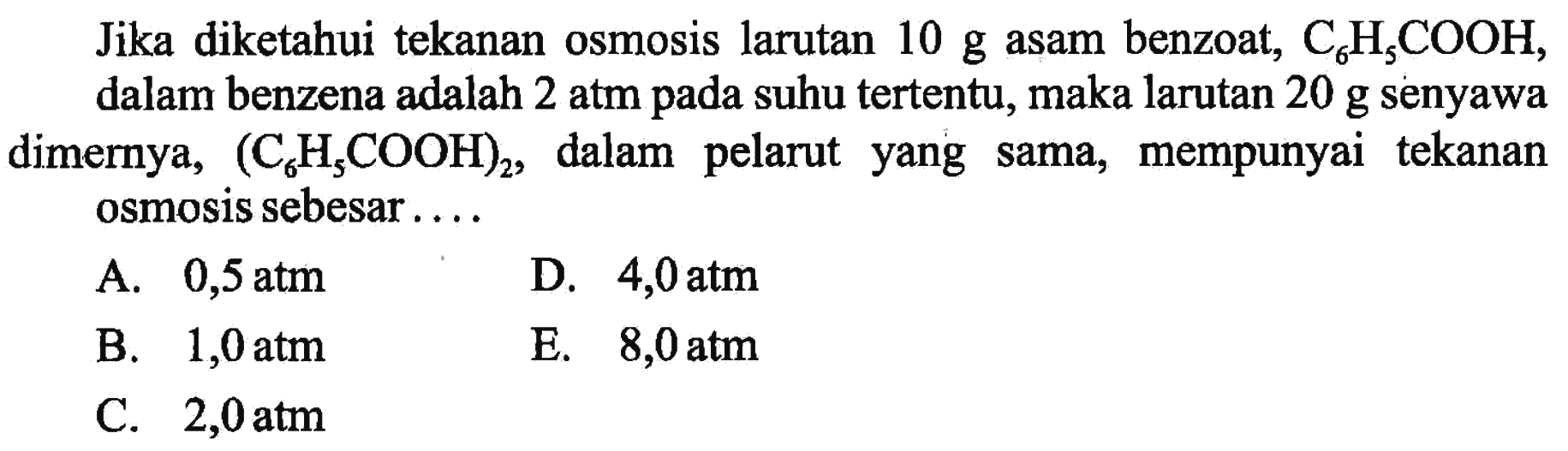 Jika diketahui tekanan osmosis larutan 10 g asam benzoat, C6H5COOH, dalam benzena adalah 2 atm pada suhu tertentu, maka larutan 20 g senyawa dimernya, (C6H5COOH)2, dalam pelarut yang sama, mempunyai tekanan osmosis sebesar . . . . 