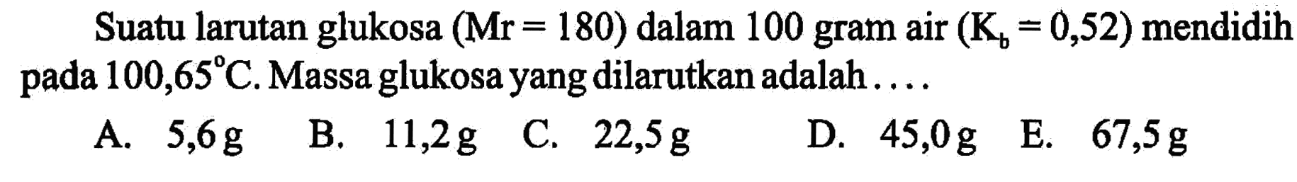 Suatu larutan glukosa (Mr 180) dalam 100 gram air (Kb = 0,52) mendidih 100,65 C. Massa glukosa yang dilarutkan adalah . . . . 