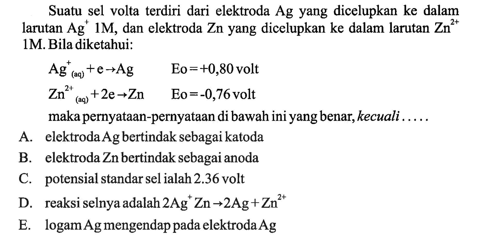 Suatu sel volta terdiri dari elektroda  Ag  yang dicelupkan ke dalam larutan  Ag^+ 1 M, dan elektroda  Zn  yang dicelupkan ke dalam larutan  Zn^(2+) 1M. Bila diketahui: Ag(aq)^+ + e -> Ag    Eo =+0,80   volt  Zn^(2+) (aq)+2 e -> Zn    Eo =-0,76   volt maka pernyataan-pernyataan di bawah ini yang benar, kecuali .... A. elektroda  Ag  bertindak sebagai katoda B. elektroda Zn bertindak sebagai anoda C. potensial standar sel ialah  2.36  volt D. reaksi selnya adalah  2 Ag^+ Zn -> 2 Ag+Zn^(2+)  E. logam  Ag  mengendap pada elektroda  Ag  