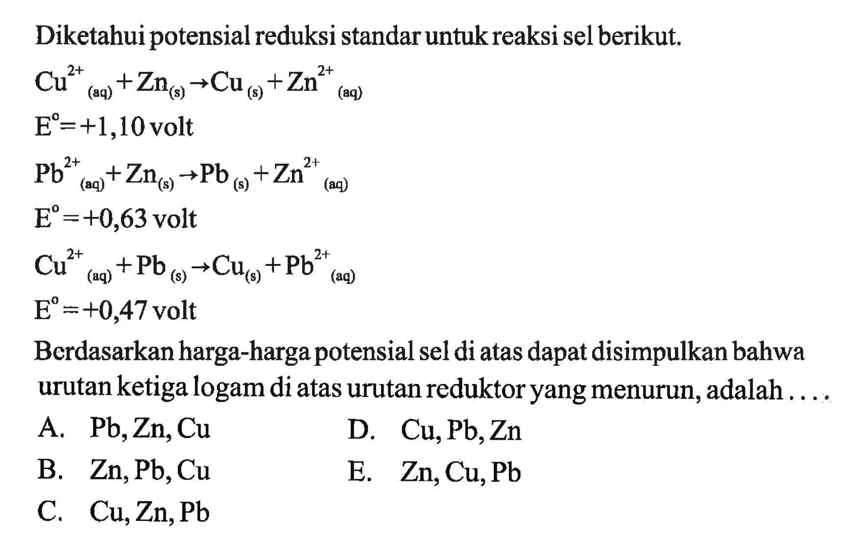 Diketahui potensial reduksi standar untuk reaksi sel berikut. Cu^2+(aq)+Zn(s) -> Cu(s)+Zn^2+ (aq) E^o=+1,10 volt Pb^2+(aq)+Zn(s) -> Pb(s)+Zn^2+(aq) E^o=+0,63 volt Cu^2+(aq)+Pb(s) -> Cu(s)+Pb^2+(aq) E^o=+0,47 volt Berdasarkan harga-harga potensial sel di atas dapat disimpulkan bahwa urutan ketiga logam di atas urutan reduktor yang menurun, adalah .... 