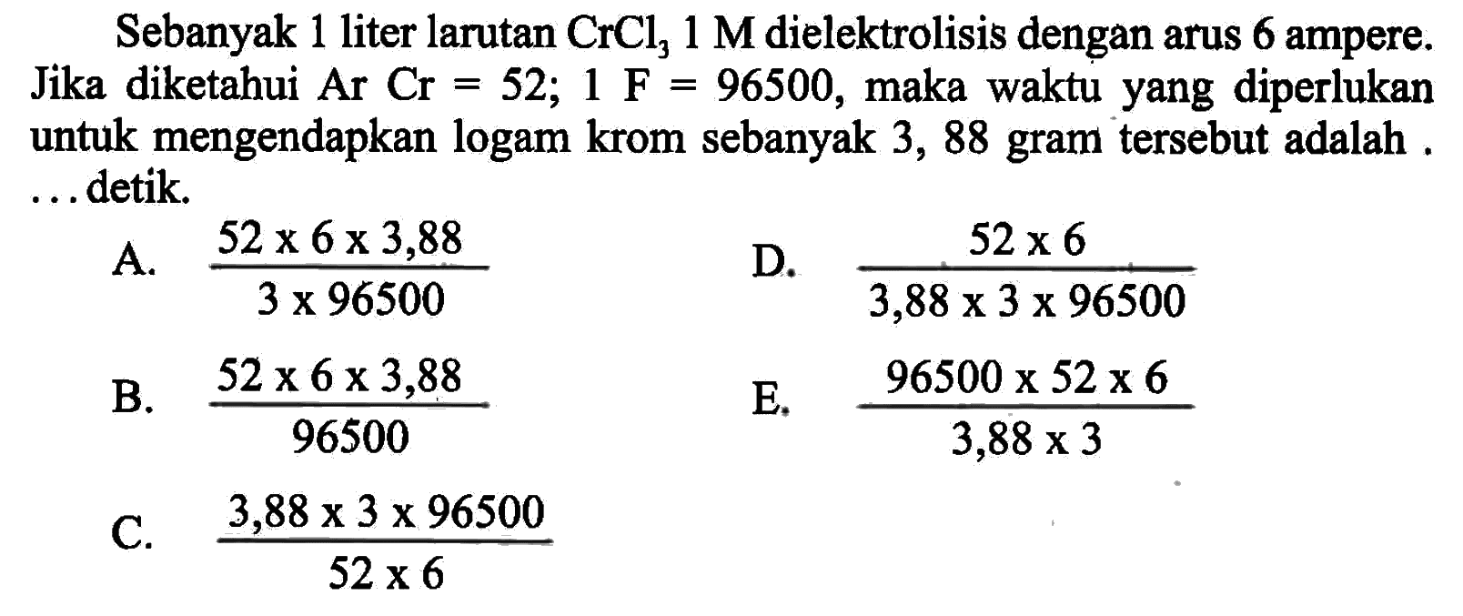 Sebanyak 1 liter larutan  CrCl3 1 M  dielektrolisis dengan arus 6 ampere. Jika diketahui  ArCr=52; 1 F=96500, maka waktu yang diperlukan untuk mengendapkan logam krom sebanyak 3, 88 gram tersebut adalah . ... detik.