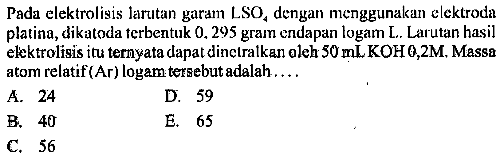 Pada elektrolisis larutan garam LSO4 dengan menggunakan elektroda platina, dikatoda terbentuk 0,295 gram endapan logam L. Larutan hasil elektrolisis itu ternyata dapat dinetralkan oleh  50 mLKOH 0,2 M . Massa atom relatif (Ar) logam tersebut adalah....