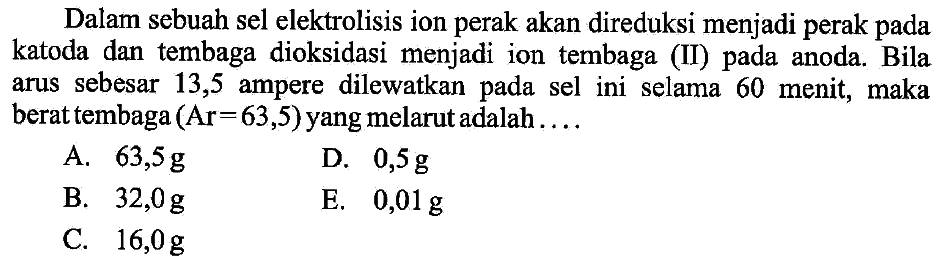 Dalam sebuah sel elektrolisis ion perak akan direduksi menjadi perak pada katoda dan tembaga dioksidasi menjadi ion tembaga (II) pada anoda. Bila arus sebesar 13,5 ampere dilewatkan pada sel ini selama 60 menit, maka berat tembaga  (Ar=63,5)  yang melarut adalah  ... . 