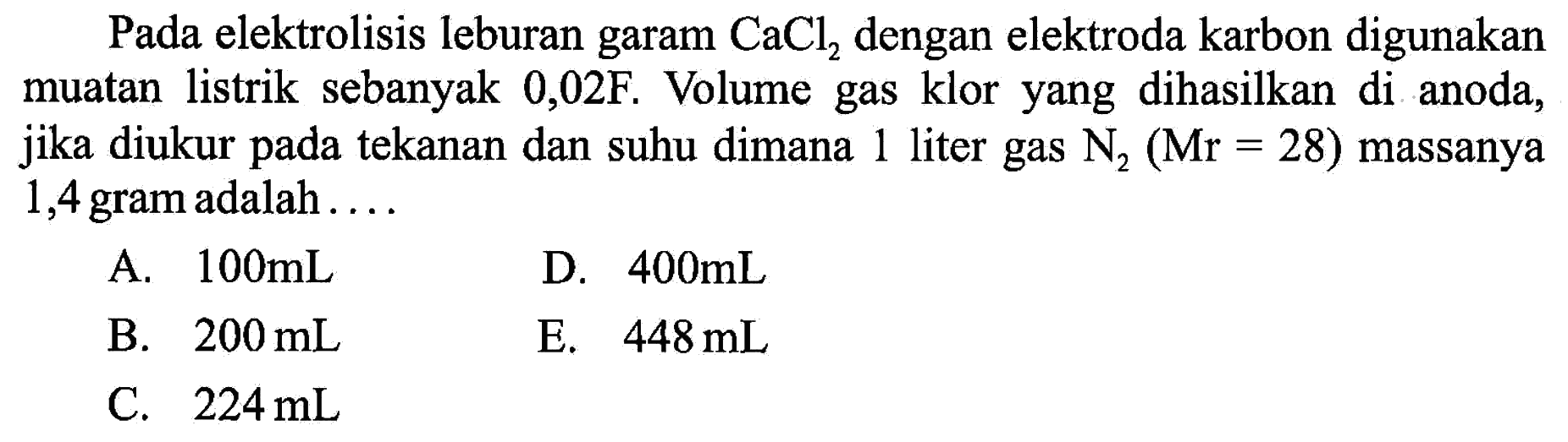 Pada elektrolisis leburan garam  CaCl2  dengan elektroda karbon digunakan muatan listrik sebanyak  0,02F . Volume gas klor yang dihasilkan di anoda, jika diukur pada tekanan dan suhu dimana 1 liter gas  N2 (Mr=28)  massanya 1,4 gram adalah ....