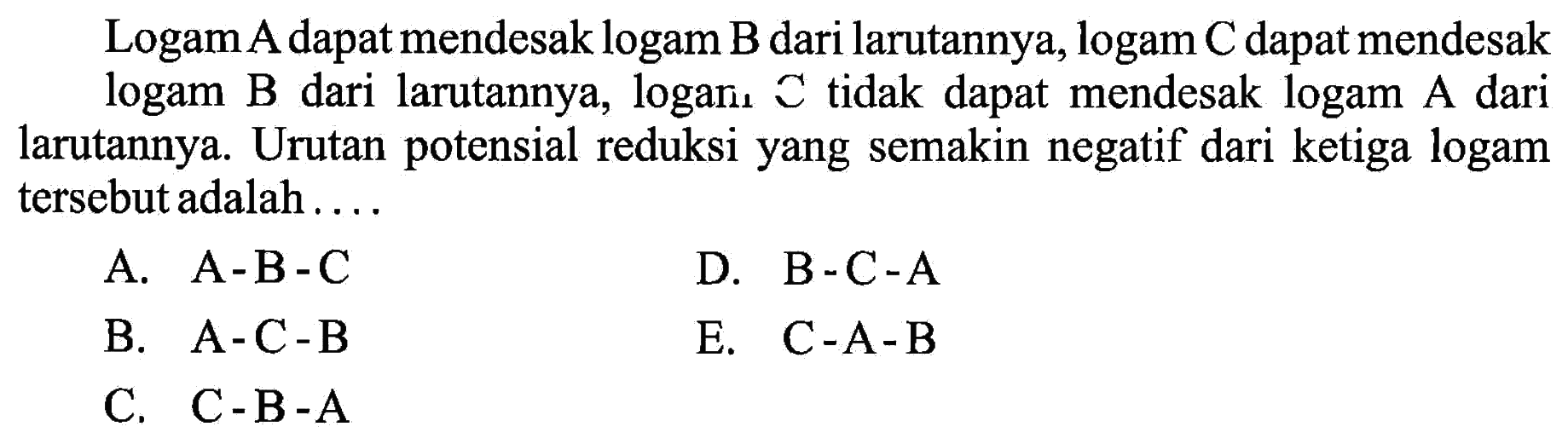 Logam A dapat mendesak logam B dari larutannya, logam C dapat mendesak logam B dari larutannya, logan. C tidak dapat mendesak logam A dari larutannya. Urutan potensial reduksi yang semakin negatif dari ketiga logam tersebut adalah ....A.  A-B-C  B.  A-C-B C.  C-B-A  D.  B-C-A  E.  C-A-B  