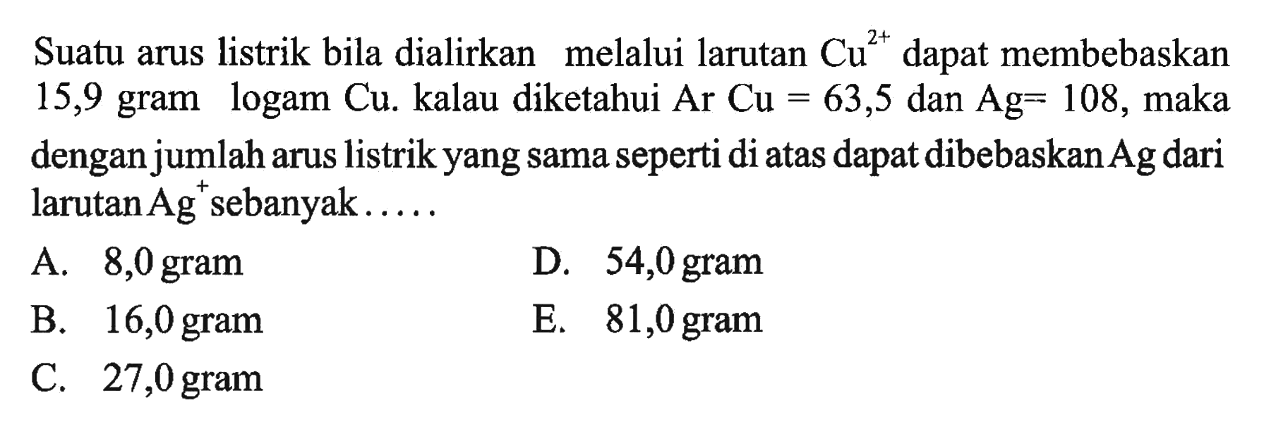 Suatu arus listrik bila dialirkan melalui larutan Cu^(2+) dapat membebaskan 15,9 gram logam Cu. kalau diketahui Ar Cu=63,5 dan Ag=108, maka dengan jumlah arus listrik yang sama seperti di atas dapat dibebaskan Ag dari larutan Ag^+ sebanyak.....