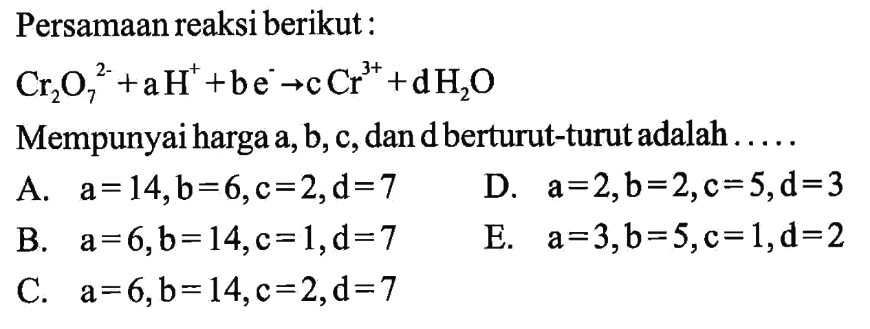 Persamaan reaksi berikut : Cr2O7^(2-) + aH^+ + be^-  -> cCr^3+ + dH2O  Mempunyai harga  a, b, c , dan d berturut-turut adalah  ... . . 