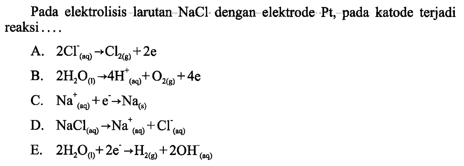 Pada elektrolisis larutan  NaCl  - dengan-elektrode Pt, pada katode terjadi reaksi....A.  2Cl (aq)  -> Cl2 (g) + 2e B.  2H2O (l) -> 4H (aq)^+ + O2 (g) + 4e C.  Na^+ (aq) + e^- -> Na (s) D.  NaCl (aq) -> Na^+ (aq) + Cl^- (aq) E.  2H2O(l) + 2e^- -> H2 (g) + 2OH^- (aq)