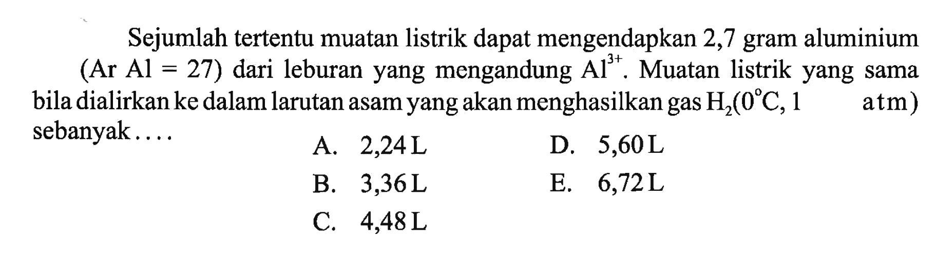 Sejumlah tertentu muatan listrik dapat mengendapkan 2,7 gram aluminium (Ar Al=27) dari leburan yang mengandung Al^3+. Muatan listrik yang sama bila dialirkan ke dalam larutan asam yang akan menghasilkan gas H2(0 C, 1 atm) sebanyak....