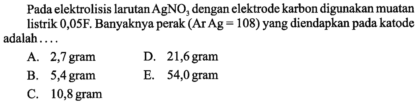 Pada elektrolisis larutan AgNO3 dengan elektrode karbon digunakan muatan listrik 0,05 F. Banyaknya perak (Ar Ag=108) yang diendapkan pada katode adalah....