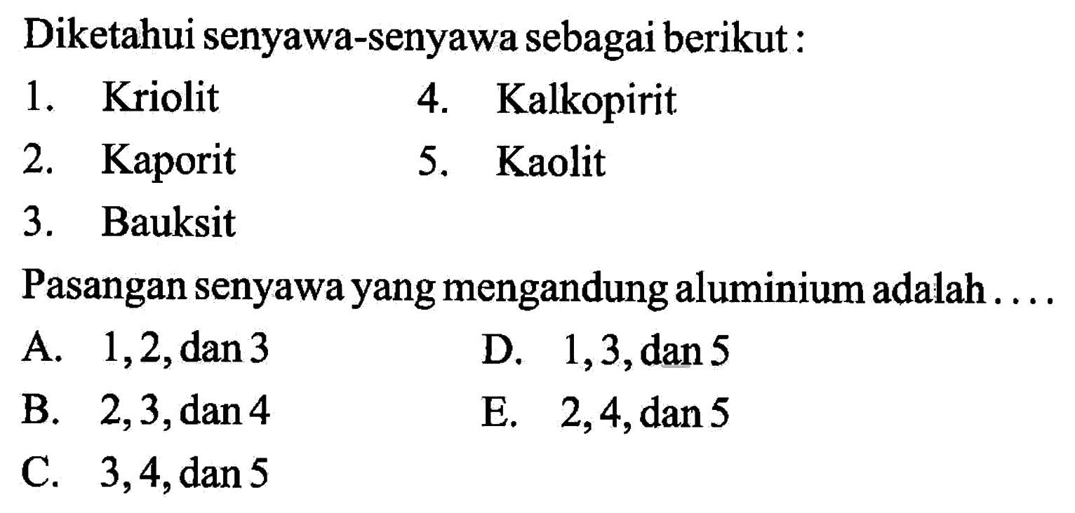 Diketahui senyawa-senyawa sebagai berikut:1. Kriolit4. Kalkopirit2. Kaporit5. Kaolit3. BauksitPasangan senyawa yang mengandung aluminium adalah .... A. 1,2, dan 3 D. 1,3, dan 5 B. 2,3, dan 4 E. 2,4, dan 5 C. 3,4, dan 5