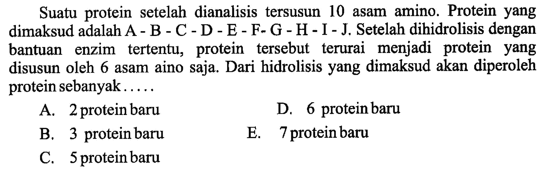 Suatu protein setelah dianalisis tersusun 10 asam amino. Protein yang dimaksud adalah A - B - C - D - E - F- G - H - I - J. Setelah dihidrolisis dengan bantuan enzim tertentu, protein tersebut terurai menjadi protein yang disusun oleh 6 asam aino saja. Dari hidrolisis yang dimaksud akan diperoleh protein sebanyak.....
A. 2 protein baru
D. 6 protein baru
B. 3 protein baru
E. 7 protein baru
C. 5 protein baru