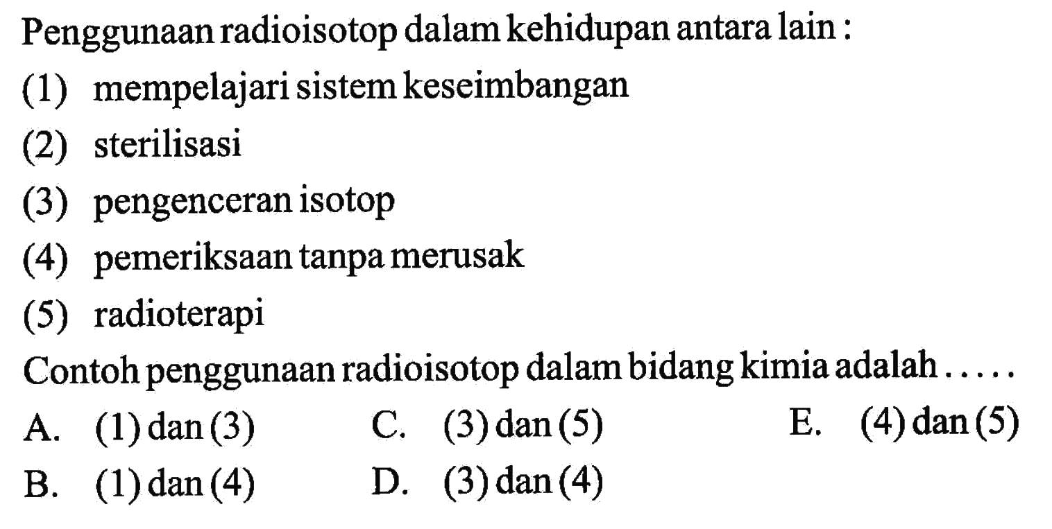 Penggunaan radioisotop dalam kehidupan antara lain :
(1) mempelajari sistem keseimbangan
(2) sterilisasi
(3) pengenceran isotop
(4) pemeriksaan tanpa merusak
(5) radioterapi
Contoh penggunaan radioisotop dalam bidang kimia adalah . . . . 
A. (1) dan (3) 
C. (3) dan (5) 
E. (4) dan (5) 
B. (1) dan (4) 
D. (3) dan (4)