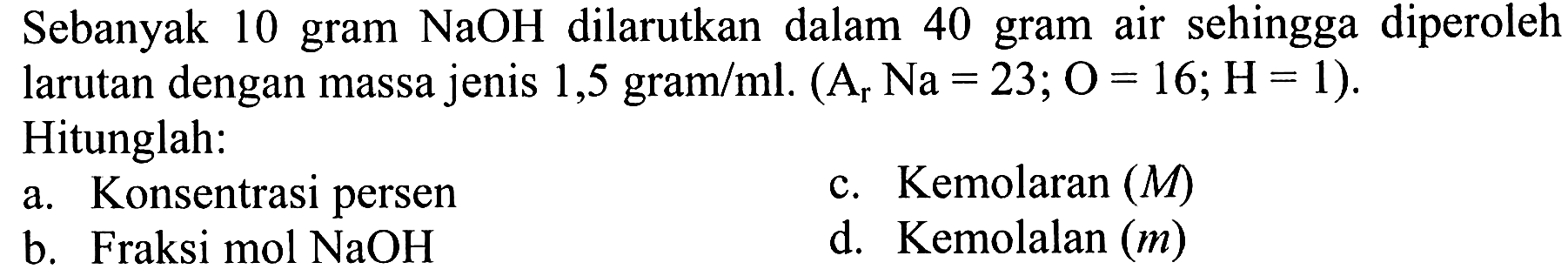 Sebanyak 10 gram NaOH dilarutkan dalam 40 gram air sehingga diperoleh larutan dengan massa jenis 1,5 gram/ml. (Ar Na = 23; O = 16; H = 1). Hitunglah: a. Konsentrasi persen c. Kemolaran (M) b. Fraksi mol NaOH d. Kemolalan (m)