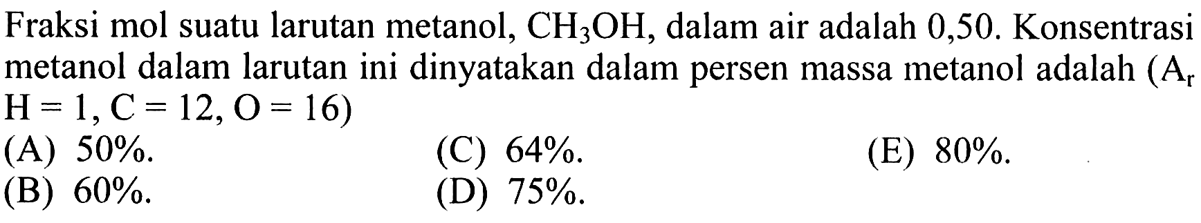 Fraksi mol suatu larutan metanol,  CH3OH, dalam air adalah 0,50 . Konsentrasi metanol dalam larutan ini dinyatakan dalam persen massa metanol adalah  (Ar   H=1, C=12, O=16  )