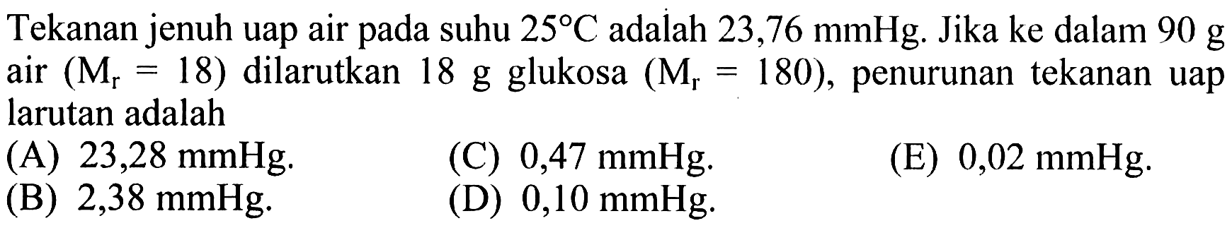 Tekanan jenuh uap air pada suhu 25 C adalah 23,76 mmHg. Jika ke dalam 90 g air (Mr = 18) dilarutkan 18 g glukosa (Mr = 180), penurunan tekanan uap larutan adalah 