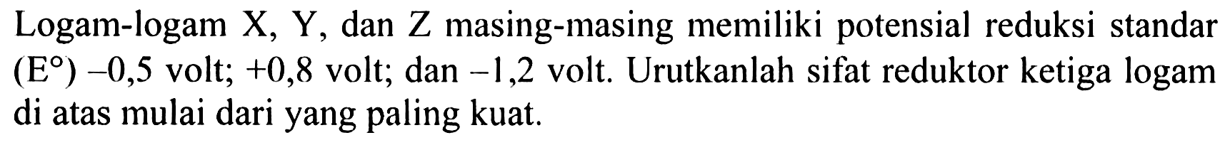 Logam-logam X, Y, dan Z masing-masing memiliki potensial reduksi standar (E) -0,5 volt; +0,8 volt; dan -1,2 volt. Urutkanlah sifat reduktor ketiga logam di atas mulai dari yang paling kuat.