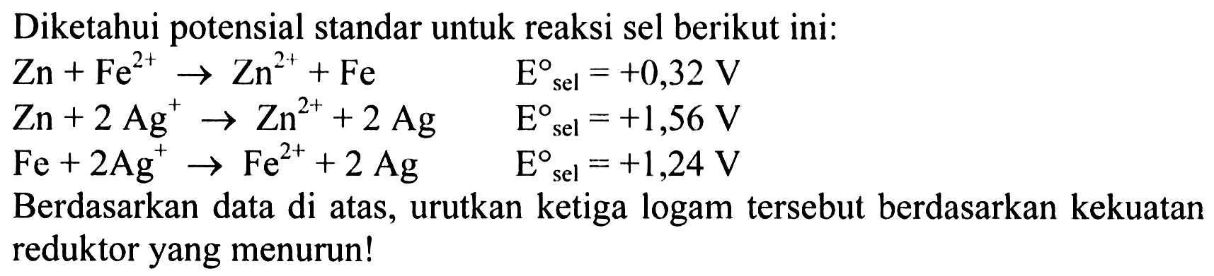 Diketahui potensial standar untuk reaksi sel berikut ini: 
Zn + Fe^(2+) -> Zn^(2+) + Fe E sel = +0,32 V 
Zn + 2 Ag^+ -> Zn^(2+) + 2 Ag E sel = +1,56 V 
Fe + 2 Ag^+ -> Fe^(2+) + 2 Ag E sel = +1,24 V 
Berdasarkan data di atas, urutkan ketiga logam tersebut berdasarkan kekuatan reduktor yang menurun!