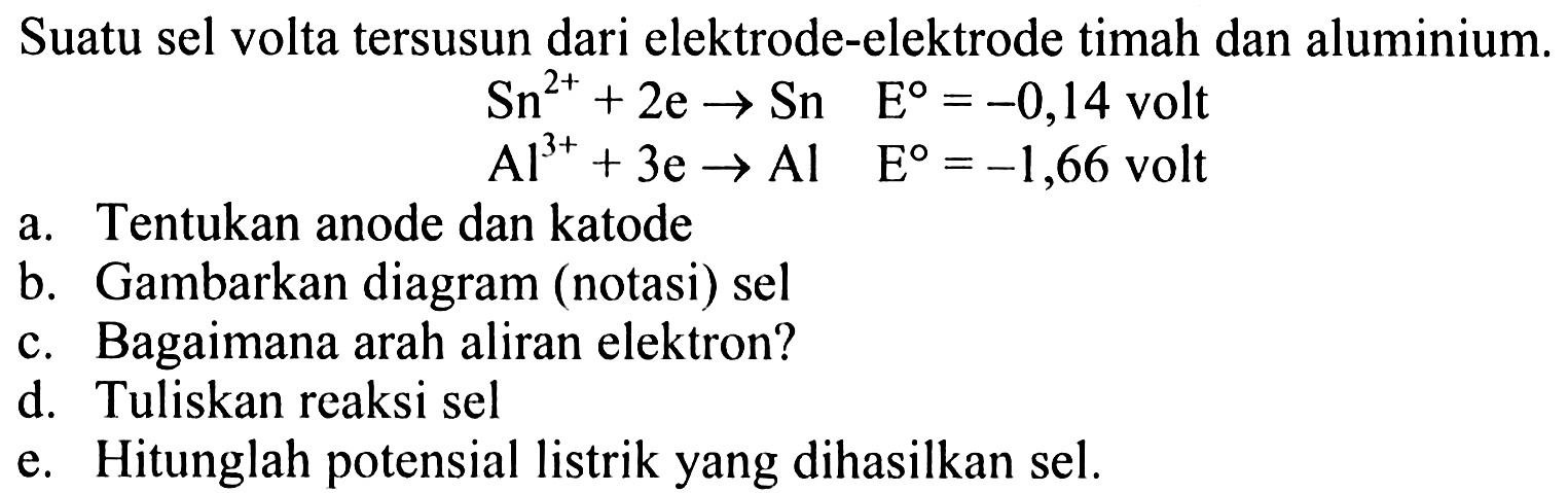 Suatu sel volta tersusun dari elektrode-elektrode timah dan alumunium. Sn^(2+) + 2e -> Sn E = -0,14 volt Al^(3+) + 3e -> Al E = -1,66 volt a. Tentukan anode dan katode b. Gambarkan diagram (notasi) sel c. Bagaimana arah aliran elektron? d. Tuliskan reaksi sel e. Hitunglah potensial listrik yang dihasilkan sel. 