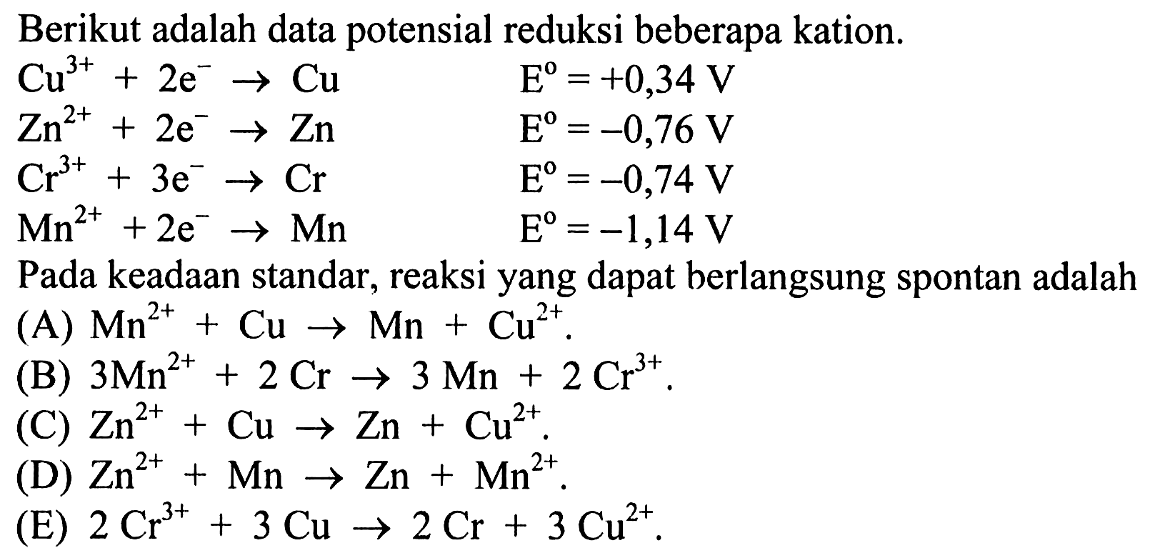 Berikut adalah data potensial reduksi beberapa kation. Cu^(3+) + 2e^- -> Cu E=+0,34 V Zn^(2+) + 2e^- -> Zn E=-0,76 V Cr^(3+) + 3e^- -> Cr E=-0,74 V Mn^(2+) + 2e^- -> Mn E=-1,14 V Pada keadaan standar, reaksi yang dapat berlangsung spontan adalah (A) Mn^(2+) + Cu -> Mn + Cu^(2+). (B) 3Mn^(2+) + 2Cr -> 3Mn + 2Cr^3+. (C) Zn^(2+) + Cu -> Zn + Cu^(2+). (D) Zn^(2+) + Mn -> Zn + Mn^(2+). (E) 2Cr^(3+) + 3Cu -> 2Cr + 3Cu^(2+). 