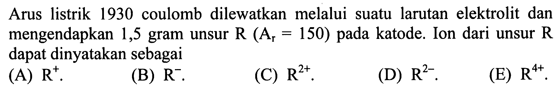 Arus listrik 1930 coulomb dilewatkan melalui suatu larutan elektrolit dan mengendapkan 1,5 gram unsur R(Ar =150) pada katode. Ion dari unsur R dapat dinyatakan sebagai
