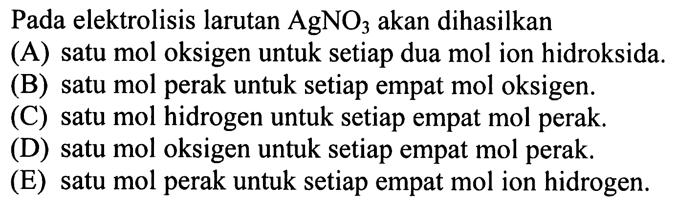 Pada elektrolisis larutan AgNO3 akan dihasilkan
(A) satu mol oksigen untuk setiap dua mol ion hidroksida.
(B) satu mol perak untuk setiap empat mol oksigen.
(C) satu mol hidrogen untuk setiap empat mol perak.
(D) satu mol oksigen untuk setiap empat mol perak.
(E) satu mol perak untuk setiap empat mol ion hidrogen.