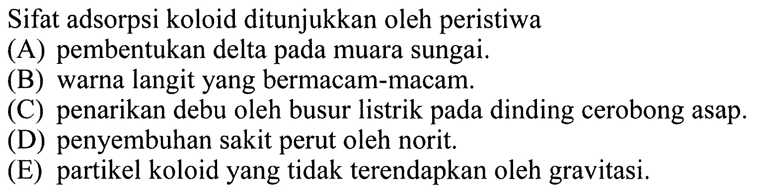 Sifat adsorpsi koloid ditunjukkan oleh peristiwa
(A) pembentukan delta pada muara sungai.
(B) warna langit yang bermacam-macam.
(C) penarikan debu oleh busur listrik pada dinding cerobong asap.
(D) penyembuhan sakit perut oleh norit.
(E) partikel koloid yang tidak terendapkan oleh gravitasi.