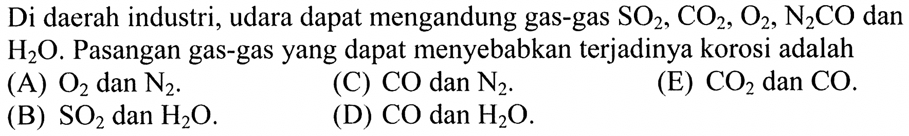 Di daerah industri, udara dapat mengandung gas-gas SO2, CO2, O2, N2CO dan H2O. Pasangan gas-gas yang dapat menyebabkan terjadinya korosi adalah (A) O2 dan N2. (C) CO dan N2. (E) CO2 dan CO. (B) SO2 dan H2O. (D) CO dan H2O. 