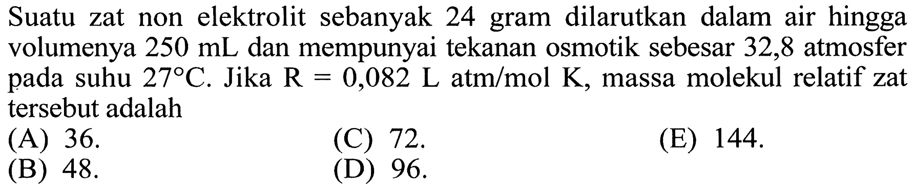 Suatu zat non elektrolit sebanyak 24 gram dilarutkan dalam air hingga volumenya 250 mL dan mempunyai tekanan osmotik sebesar 32,8 atmosfer pada suhu 27 C. Jika R = 0,082 L atm/mol K, massa molekul relatif zat tersebut adalah 