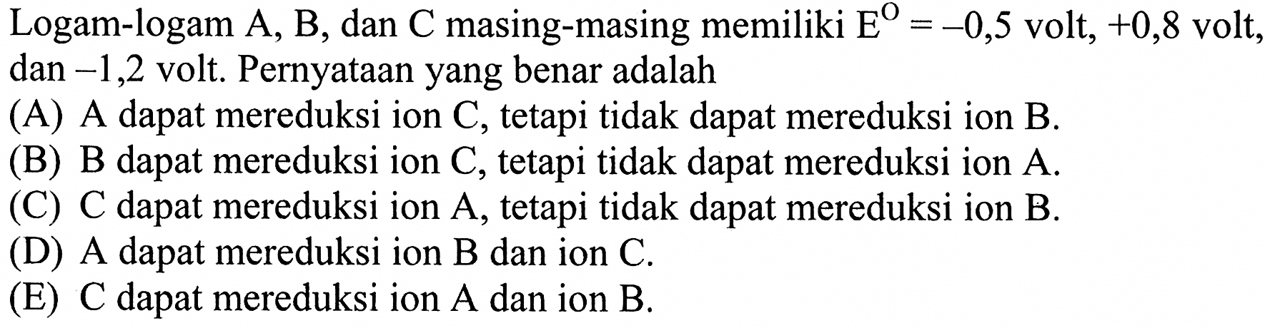 Logam-logam A, B, dan C masing-masing memiliki E=-0,5  volt,  +0,8  volt, dan  -1,2  volt. Pernyataan yang benar adalah(A) A dapat mereduksi ion C, tetapi tidak dapat mereduksi ion B.(B) B dapat mereduksi ion C, tetapi tidak dapat mereduksi ion A.(C) C dapat mereduksi ion A, tetapi tidak dapat mereduksi ion B.(D) A dapat mereduksi ion B dan ion C.(E)  C  dapat mereduksi ion  A  dan ion  B .