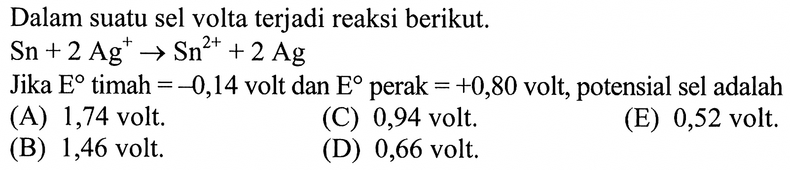 Dalam suatu sel volta terjadi reaksi berikut.Sn + 2 Ag^+ -> Sn^2+ + 2 Ag Jika E timah =-0,14 volt dan E perak =+0,80 volt, potensial sel adalah...