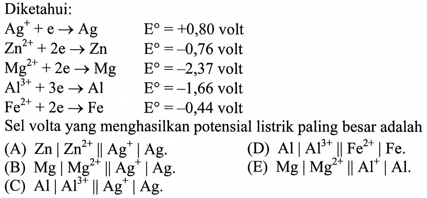 Diketahui:Ag^+ +e -> Ag  E=+0,80   volt  Zn^(2+) +2e -> Zn  E=-0,76   volt  Mg^(2+)+2e -> Mg  E=-2,37   volt  Al^(3+)+3e -> Al  E=-1,66   volt  Fe^(2+)+2e -> Fe  E=-0,44   volt Sel volta yang menghasilkan potensial listrik paling besar adalah(A)  Zn|Zn^(2+) || Ag^+| Ag .(D)  Al|Al^(3+) || Fe^(2+)| Fe .(B)  Mg|Mg^(2+) || Ag^+| Ag .(C)  Al|Al^(3+) || Ag^+| Ag .(E)  Mg|Mg^(2+) || Al^+| Al .