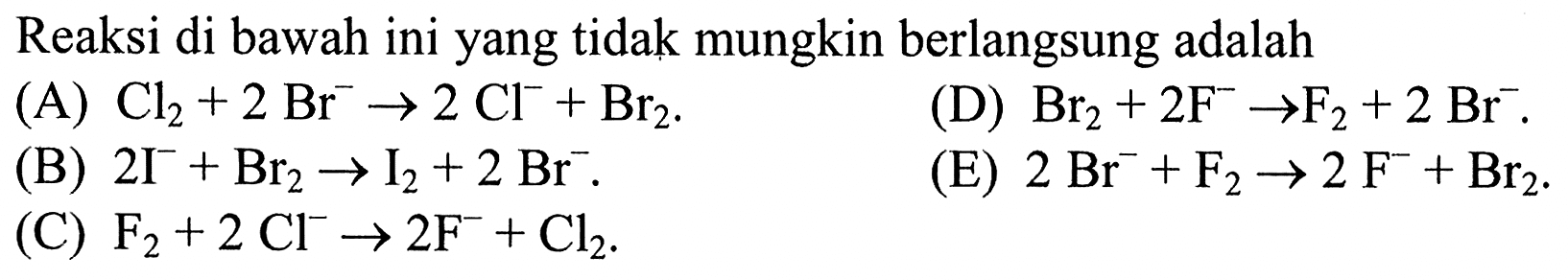 Reaksi di bawah ini yang tidak mungkin berlangsung adalah 
(A) Cl2 + 2 Br^- -> 2 Cl^- + Br2. 
(D) Br2 + 2 F^- -> F2 + 2 Br^-. 
(B) 2 I^- + Br2 -> I2 + 2 Br^- . 
(E) 2 Br^- + F2 -> 2 F^- + Br2. 
(C) F2 + 2 Cl^- -> 2 F^- + Cl2. 