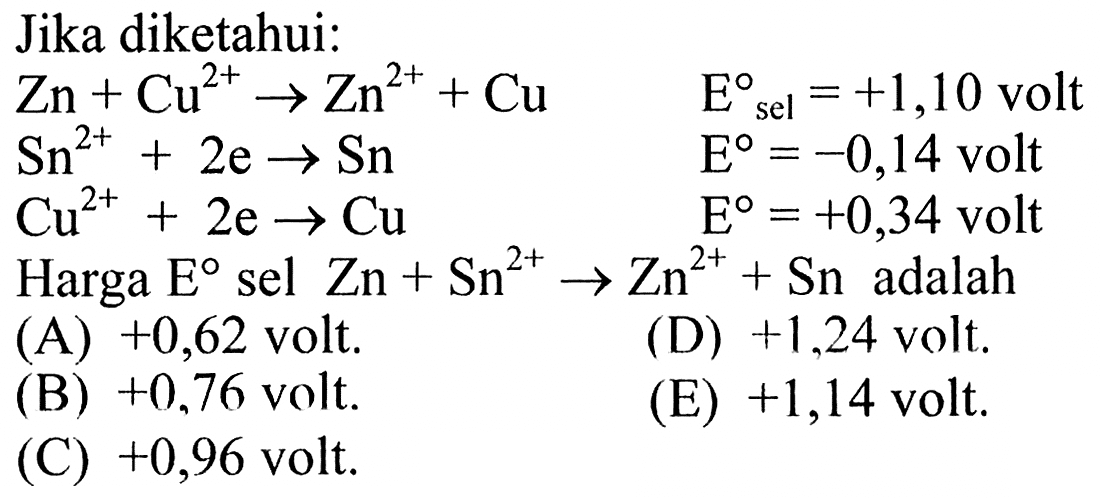 Jika diketahui: Zn + Cu^(2+) -> Zn^(2+) + Cu    Esel = +1,10 volt Sn^(2+) + 2e -> Sn                     E = -0,14 volt Cu^(2+) + 2e -> Cu                     E = +0,34 volt Harga E sel Zn + Sn^(2+) -> Zn^(2+) + Sn   adalah      