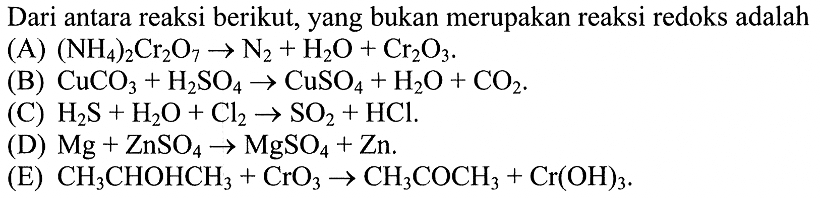 Dari antara reaksi berikut, yang bukan merupakan reaksi redoks adalah(A)  (NH4)2Cr2O7 -> N2 + H2O + Cr2O3.(B)  CuCO3 + H2SO4 -> CuSO4 + H2O + CO2.(C)  H2S + H2O + Cl2 -> SO2 + HCl.(D)  Mg + ZnSO4 -> MgSO4 + Zn.(E)  CH3CHOHCH3 + CrO3 -> CH3COCH3 + Cr(OH)3.