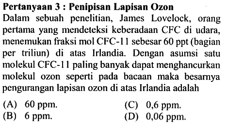 Pertanyaan 3 : Penipisan Lapisan Ozon
Dalam sebuah penelitian, James Lovelock, orang pertama yang mendeteksi keberadaan CFC di udara, menemukan fraksi mol CFC-11 sebesar 60 ppt (bagian per triliun) di atas Irlandia. Dengan asumsi satu molekul CFC-11 paling banyak dapat menghancurkan molekul ozon seperti pada bacaan maka besarnya pengurangan lapisan ozon di atas Irlandia adalah...