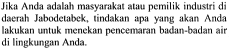 Jika Anda adalah masyarakat atau pemilik industri di daerah Jabodetabek, tindakan apa yang akan Anda lakukan untuk menekan pencemaran badan-badan air di lingkungan Anda.