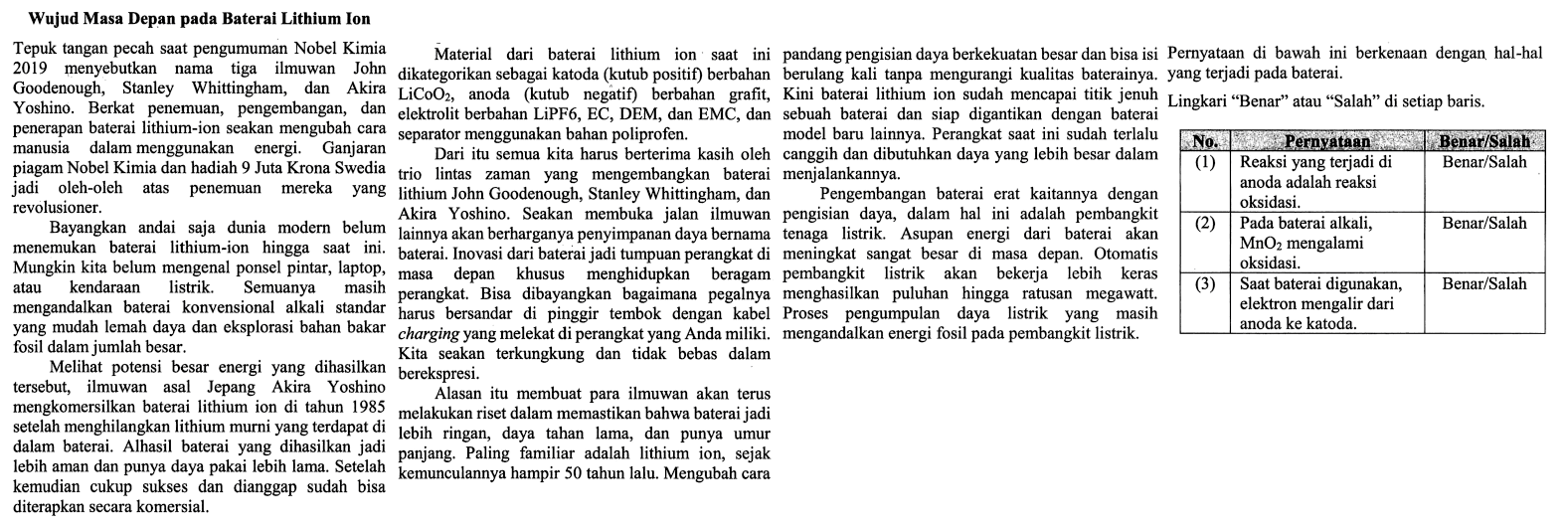 Pernyataan di bawah ini berkenaan dengan hal-hal yang terjadi pada baterai.

Lingkarin "Benar" atau "Salah" di setiap baris.

No. Pernyataan Benar/Salah
(1) Reaksi yang terjadi di anoda adalah reaksi oksidasi Benar/Salah
(2) Pada baaterai alkali, MnO2 mengalami oksidasi Benar/Salah
(3) Saat baterai digunakan, elektron mengalir dari anoda ke katoda Benar/Salah