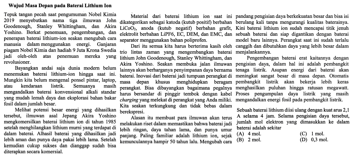 Wujud Masa Depan pada Baterai Lithium Ion
Tepuk tangan pecah saat pengumuman Nobel Kimia 2019 menyebutkan nama tiga ilmuan John Goodenough, Stanley Whittingham, dan Akira Yoshino. Berkat penemuan, pengembangan, dan penerapan baterai lithium-ion seakan mengubah cara manusia dalam menggunakan energi. Ganjaran piagam Nobel Kimia dan hadiah 9 Juta Krona Swedia jadi oleh-oleh atas penemuan mereka yang revolusioner.
Bayangkan andai saja dunia modern belum menemukan baterai lithium-ion hingga saat ini. Mungkina kita belum mengenal ponsel pintar, laptop atau kendaraan listrik. Semuanya masih mengandalkan baterai konvensional alkali standar yang mudah lemah daya dan eksplorasi bahan bakar fosil dalam jumlah besar.
Melihat potensi besar energi yang dihasilkan tersebut, ilmuwan asal Jepang Akira Yoshino mengkomersilkan baterai lithium ion di tahun 1985 setelah menghilangkan lithium murni yang terdapat dalam baterai. Alhasil baterai yang dihasilkan jadi lebih aman dan punya daya pakai lebih lama. Setelah kemudian cukup sukses dan dianggap sudah bisa diterapkan secara komersial. 
Material dari baterai lithium ion saat ini dikategorikan sebagai katoda (kutub positif) berbahan LiCoO2, anoda (kutub negatif) berbahan grafit, elektrolit berbahan LiPF6, EC, DEM dan EMC, dan separator menggunakan bahan poliprofen.
Dari itu semua kita harus berterima kasih oleh trio lintas zaman yang mengembangkan baterai lithium John Goodenough, Stanley Whittingham, dan Akira Yoshino. Seakan membuka jalan ilmuwan lainnya akan berharganya penyimpanan daya bernama baterai. Inovasi dari baterai jadi tumpuan perangkat di masa depan khusus menghidupkan beragam perangkat. Bisa dibayangkan bagaimana pegalnya harus bersandar di pinggir tembok dengan kabel charging yang melekat di perangkat yang Anda miliki. Kita seakan terkungkung dan tidak bebas dalam berekspresi.
Alasan itu membuat para ilmuwan akan terus melakukan riset dalam memastikan bahwa baterai jadi lebih ringan, daya tahan lama, dan punya umur panjang. Paling familiar adalah lithium ion, sejak kemunculannya hampir 50 tahun lalu. Mengubah cara pandang pengisian data berkekuatan besar dan bisa isi berulang kali tanpa mengurangi kualitas baterainya. Kini baterai lithium ion sudah mencapai titik jenuh sebuah baterai dan siap digantikan dengan baterai model baru lainnya. Perangkat saat ini sudah terlalu canggih dan dibutuhkan daya yang lebih besar dalam menjalankannya.
Pengembangan baterai erat kaitannya dengan pengisian daya, dalam hal ini adalah pembangkit tenaga listrik. Asupan energi dari baterai akan meningkat sangat besar di masa depan. Otomatis pembangkit listrik akan bekerja lebih keras menghasilkan puluhan hingga ratusan megawatt. Proses pengumpulan daya listrik yang masih mengandalkan energi fosil pada pembangkit listrik.
Sebuah baterai lithium diisi ulang dengan kuat arus 2,1 A selama 4 jam. Selama pengisian daya tersebut, jumlah mol elektron yang dimasukkan ke dalam baterai adalah sekitar