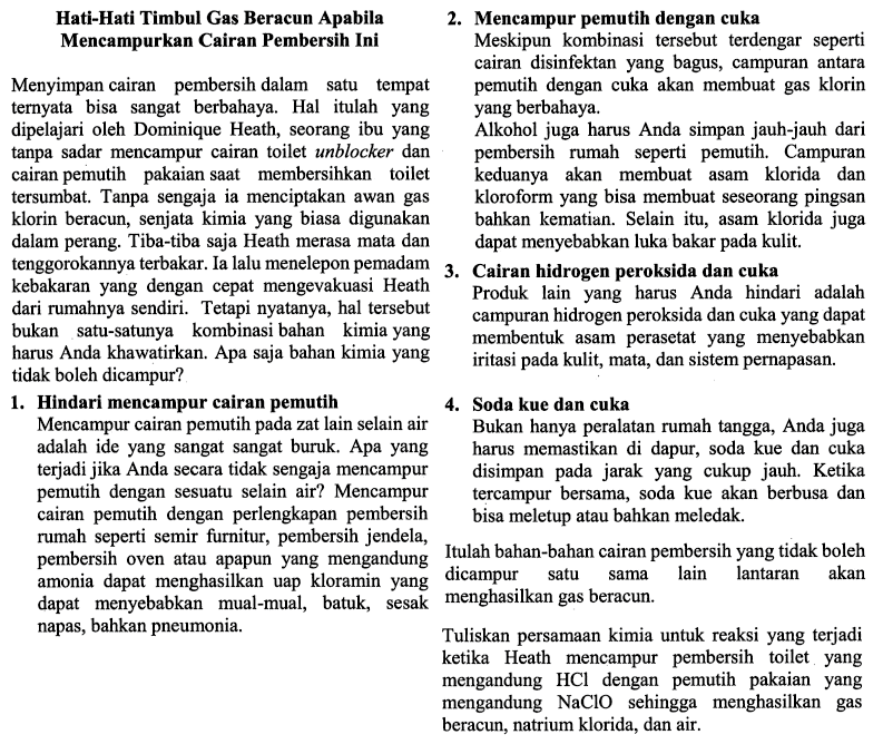 Hati-Hati Timbul Gas Beracun Apabila Mencampurkan Cairan Pembersih Ini Menyiapkan cairan pembersih dalam suatu tempat ternyata bisa sangat berbahaya. Hal itulah yang dipelajari oleh Dominique Heath, seorang ibu yang tanpa sadar mencampur cairan toilet unblocker dan cairan pemutih pakaian saat membersihkan toilet tersumbat. Tanpa sengaja ia menciptakan awan gas klorin beracun, senjata kimia yang biasa digunakan dalam perang. Tiba-tiba saja Heath merasa mata dan tenggorokannya terbakar. Ia selalu menelepon pemadam kebakaran yang dengan cepat mengevakuasi Heath dari rumahnya sendiri. Tetapi nyatanya, hal tersebut bukan satu-satunya kombinasi bahan kimia yang harus Anda khawatirkan. Apa saja bahan kimia yang tidak boleh dicampur? 1. Hindari memcampur cairan pemutih Mencampur cairan pemutih pada zat lain selain air adalah ide yang sangat sangat buruk. Apa yang terjadi jika Anda secara tidak sengaja mencampur cairan pemutih dengan perlengkapan pembersih rumah seperti semir furnitur, pembersih jendela, pembersih oven atau apapun yang mengandung amonia dapat menghasilkan uap kloramin yang dapat menyebabkan mual-mual, batuk, sesak napas bahkan pneumonia. 2. Mencampur pemutih dengan cuka Meskipun kombinasi tersebut terdengar seperti cairan disinfektan yang bagus, campuran antara pemutih dengan cuka akan membuat gas klorin yang berbahaya. Alkohol juga harus Anda simpan jauh-jauh dari pembersih rumah seperti pemutih. Campuran keduanya akan membuat asam klorida dan kloroform yang bisa membuat seseorang pingsan bahkan kematian. Selain itu, asam klorida juga dapat menyebabkan luka bakar pada kulit. 3. Cairan hidrogen peroksida dan cuka Produk lain yang harus Anda hindari adalah campuran hidrogen peroksida dan cuka yang dapat membentuk asam perasetat yang menyebabkan iritasi pada kulit, mata, dan sistem pernapasan. 4. Soda kue dan cuka Bukan hanya peralatan rumah tangga, Anda juga harus memastikan di dapur, soda kue dan cuka disimpan pada jarak yang cukup jauh. Ketika tercampur bersama, soda kue akan berbusa dan bisa meletup atau bahkan meledak. Itulah bahan-bahan cairan pembersih yang tidak boleh dicampur satu sama lain lantaran akan menghasilkan gas beracun. Tuliskan persamaan kimia untuk reaksi yang terjadi ketika Heath mencampur pembersih toilet yang mengandung HCL dengan pemutih pakai yang mengandung NaClO sehingga menghasilkan gas beracun, natrium klorida, dan air. 