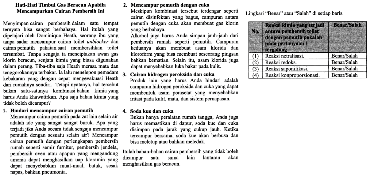 Hati-Hati Timbul Gas Beracun Apabila Mencampurkan Cairan Pembersih Ini Menyiapkan cairan pembersih dalam suatu tempat ternyata bisa sangat berbahaya. Hal itulah yang dipelajari oleh Dominique Heath, seorang ibu yang tanpa sadar mencampur cairan toilet unblocker dan cairan pemutih pakaian saat membersihkan toilet tersumbat. Tanpa sengaja ia menciptakan awan gas klorin beracun, senjata kimia yang biasa digunakan dalam perang. Tiba-tiba saja Heath merasa mata dan tenggorokannya terbakar. Ia selalu menelepon pemadam kebakaran yang dengan cepat mengevakuasi Heath dari rumahnya sendiri. Tetapi nyatanya, hal tersebut bukan satu-satunya kombinasi bahan kimia yang harus Anda khawatirkan. Apa saja bahan kimia yang tidak boleh dicampur? 1. Hindari memcampur cairan pemutih Mencampur cairan pemutih pada zat lain selain air adalah ide yang sangat sangat buruk. Apa yang terjadi jika Anda secara tidak sengaja mencampur cairan pemutih dengan perlengkapan pembersih rumah seperti semir furnitur, pembersih jendela, pembersih oven atau apapun yang mengandung amonia dapat menghasilkan uap kloramin yang dapat menyebabkan mual-mual, batuk, sesak napas bahkan pneumonia. 2. Mencampur pemutih dengan cuka Meskipun kombinasi tersebut terdengar seperti cairan disinfektan yang bagus, campuran antara pemutih dengan cuka akan membuat gas klorin yang berbahaya. Alkohol juga harus Anda simpan jauh-jauh dari pembersih rumah seperti pemutih. Campuran keduanya akan membuat asam klorida dan kloroform yang bisa membuat seseorang pingsan bahkan kematian. Selain itu, asam klorida juga dapat menyebabkan luka bakar pada kulit. 3. Cairan hidrogen peroksida dan cuka Produk lain yang harus Anda hindari adalah campuran hidrogen peroksida dan cuka yang dapat membentuk asam perasetat yang menyebabkan iritasi pada kulit, mata, dan sistem pernapasan. 4. Soda kue dan cuka Bukan hanya peralatan rumah tangga, Anda juga harus memastikan di dapur, soda kue dan cuka disimpan pada jarak yang cukup jauh. Ketika tercampur bersama, soda kue akan berbusa dan bisa meletup atau bahkan meledak. Itulah bahan-bahan cairan pembersih yang tidak boleh dicampur satu sama lain lantaran akan menghasilkan gas beracun. Lingkari "Benar" atau "Salah" di setiap baris. No Reaksi kimia yang terjadi antara pembersih toilet dengan pemutih pakaian pada pertanyaan 1 tergolong Benar/Salah (1) Reaksi netralisasi. Benar/Salah (2) Reaksi redoks. Benar/Salah (3) Reaksi saponifikasi. Benar/Salah (4) Reaksi konproporsionasi. Benar/Salah 