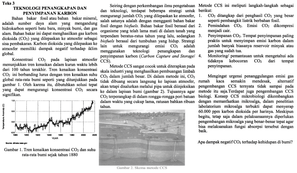 Teks 3 TEKNOLOGI PENGANGKAPAN DAN PENYIMPANAN KARBON Bahan bakar fosil atau bahan bakar mineral, adalah sumber daya alam yang mengandung hidrokarbon seperti batu bara, minyak bumi, dan gas alam. Bahan bakar ini dapat menghasilkan gas karbon dioksida (CO2) yang dilepaskan ke atmosfer sebgaai sisa pembakaran. Karbon dioksida yang dilepaskan ke atmosfer memiliki dampak negatif terhadap iklim global. konsentrasi CO2 pada lapisan atmosfer menunjukan tren kenaikan dalam kurun waktu lebih dari 100 tahun terakhir. Tren kenaikan konsentrasi CO2 ini berbanding lurus dengan tren kenaikan suhu global rata-rata bumi seperti yang ditunjukan pada gambar 1. Oleh karena itu, dibutuhkan solusi tepat yang dapat mengurangi konsentrasi CO2 secara signifikan. Gambar 1. Tren kenaikan konsentrasi CO2 dan suhu rata-rata bumi sejak tahun 1880 Seiring dengan perkembangan ilmu pengetahun dan teknologi, terdapat beberapa strategi untuk mengurangi jumlah CO2 yang dilepaskan ke atmosfer, salah satunya adalah dengan mengganti bahan bakar fosil dengan biofuels. Bahan bakar fosil berasal dari organisme lama yang telah mati di dalam tanah yang terpendam beratus-ratus tahun yang lalu, sedangkan biofuels berasal dari tumbuhan yang hidup. Strategi lain untuk mengurangi emisi CO2 adalah menggunakan teknologi penangkapan dan penyimpanan karbon (Carbon Capture and Storage/CSS). Metode CSS sangat cocok untuk diterapkan pada skala industri yang menghasilkan pembuangan limbah CO2 dalam jumlah besar. Di dalam metode ini, CO2 tidak dibuang secara langsung ke lapisan atmosfer, akan tetapi disalurkan melalui pipa untuk diinjeksikan ke dalam lapisan bumi (gambar 2). Tujuannya agar CO2 terperangkap di dalam rongga-rongga pori batuan dalam waktu yang cukup lama, ratusan bahkan ribuan tahun. Gambar 2. Skema metode CSS Metode CSS ini meliputi langkah-langkah sebagai berikut: 1. CO2 ditangkap dari penghasil CO2 yang besar seperti pembangkit listrik berbahan fosil. 2. Pemindahan CO2. Emisi CO2 dikompresi menjadi cair. 3. Penyimpanan CO2. Tempat penyimpanan paling praktis untuk menyimpan emisi karbon dalam jumlah banyak biasanya reservoir minyak atau gas yang sudah tua. 4. Monitoring/pemantauan untuk mengetahui ada tidaknya kebocoran CO2 dari tempat penyimpanan. Mengingat urgensi penanggulangan gas rumah kaca semakin mendesak, alternatif pengembangan CSS ternyata tidak sampai pada metode itu saja. Terdapat juga pengembangan CSS biologi. Konsep CSS mikrobiologi dikembangkan dengan manfaat mikroalga, dalam penelitian laboratorium mikroalga terbukti dapat menyerap 60.000 ppm karbon dioksida per harinya. Meskipun begitu, tetap saja dalam pelaksanaannya diperlukan pengembangan mikroalga yang benar-benar tepat agar bisa melaksanakan fungsi absorpsi tersebut dengan baik. Apa tujuan dari langkah kedua pada metode CSS? ...