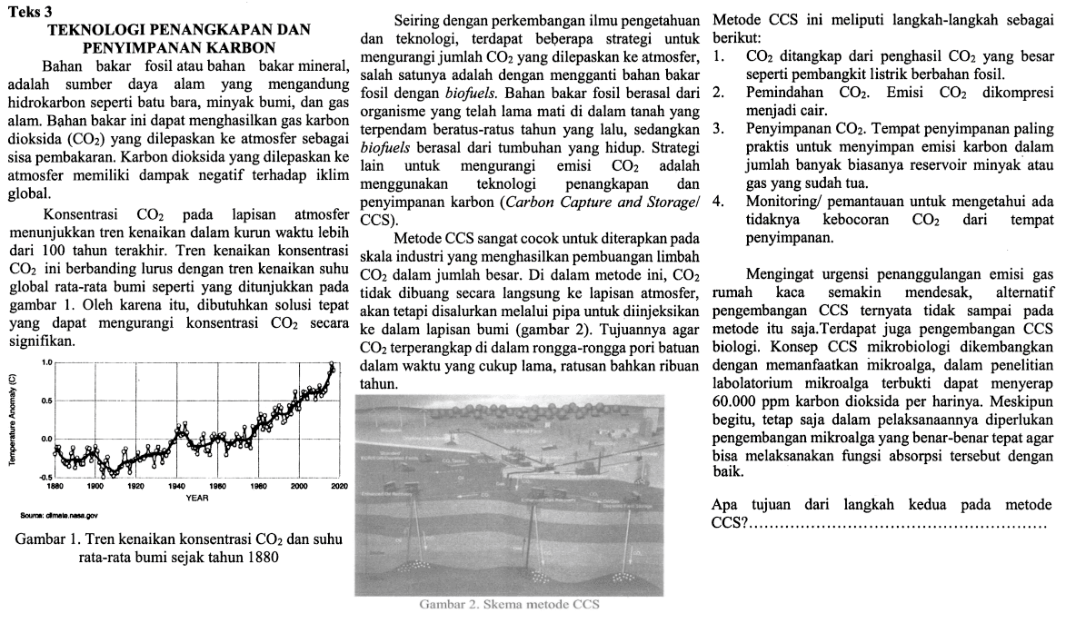 Teks 3 TEKNOLOGI PENGANGKAPAN DAN PENYIMPANAN KARBON Bahan bakar fosil atau bahan bakar mineral, adalah sumber daya alam yang mengandung hidrokarbon seperti batu bara, minyak bumi, dan gas alam. Bahan bakar ini dapat menghasilkan gas karbon dioksida (CO2) yang dilepaskan ke atmosfer sebgaai sisa pembakaran. Karbon dioksida yang dilepaskan ke atmosfer memiliki dampak negatif terhadap iklim global. konsentrasi CO2 pada lapisan atmosfer menunjukan tren kenaikan dalam kurun waktu lebih dari 100 tahun terakhir. Tren kenaikan konsentrasi CO2 ini berbanding lurus dengan tren kenaikan suhu global rata-rata bumi seperti yang ditunjukan pada gambar 1. Oleh karena itu, dibutuhkan solusi tepat yang dapat mengurangi konsentrasi CO2 secara signifikan. Gambar 1. Tren kenaikan konsentrasi CO2 dan suhu rata-rata bumi sejak tahun 1880 Seiring dengan perkembangan ilmu pengetahun dan teknologi, terdapat beberapa strategi untuk mengurangi jumlah CO2 yang dilepaskan ke atmosfer, salah satunya adalah dengan mengganti bahan bakar fosil dengan biofuels. Bahan bakar fosil berasal dari organisme lama yang telah mati di dalam tanah yang terpendam beratus-ratus tahun yang lalu, sedangkan biofuels berasal dari tumbuhan yang hidup. Strategi lain untuk mengurangi emisi CO2 adalah menggunakan teknologi penangkapan dan penyimpanan karbon (Carbon Capture and Storage/CSS). Metode CSS sangat cocok untuk diterapkan pada skala industri yang menghasilkan pembuangan limbah CO2 dalam jumlah besar. Di dalam metode ini, CO2 tidak dibuang secara langsung ke lapisan atmosfer, akan tetapi disalurkan melalui pipa untuk diinjeksikan ke dalam lapisan bumi (gambar 2). Tujuannya agar CO2 terperangkap di dalam rongga-rongga pori batuan dalam waktu yang cukup lama, ratusan bahkan ribuan tahun. Gambar 2. Skema metode CSS Metode CSS ini meliputi langkah-langkah sebagai berikut: 1. CO2 ditangkap dari penghasil CO2 yang besar seperti pembangkit listrik berbahan fosil. 2. Pemindahan CO2. Emisi CO2 dikompresi menjadi cair. 3. Penyimpanan CO2. Tempat penyimpanan paling praktis untuk menyimpan emisi karbon dalam jumlah banyak biasanya reservoir minyak atau gas yang sudah tua. 4. Monitoring/pemantauan untuk mengetahui ada tidaknya kebocoran CO2 dari tempat penyimpanan. Mengingat urgensi penanggulangan gas rumah kaca semakin mendesak, alternatif pengembangan CSS ternyata tidak sampai pada metode itu saja. Terdapat juga pengembangan CSS biologi. Konsep CSS mikrobiologi dikembangkan dengan manfaat mikroalga, dalam penelitian laboratorium mikroalga terbukti dapat menyerap 60.000 ppm karbon dioksida per harinya. Meskipun begitu, tetap saja dalam pelaksanaannya diperlukan pengembangan mikroalga yang benar-benar tepat agar bisa melaksanakan fungsi absorpsi tersebut dengan baik. Apa tujuan dari langkah kedua pada metode CSS? ...